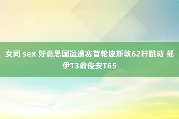 女同 sex 好意思国运通赛首轮波斯敦62杆跳动 戴伊T3俞俊安T65