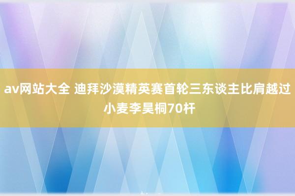 av网站大全 迪拜沙漠精英赛首轮三东谈主比肩越过 小麦李昊桐70杆
