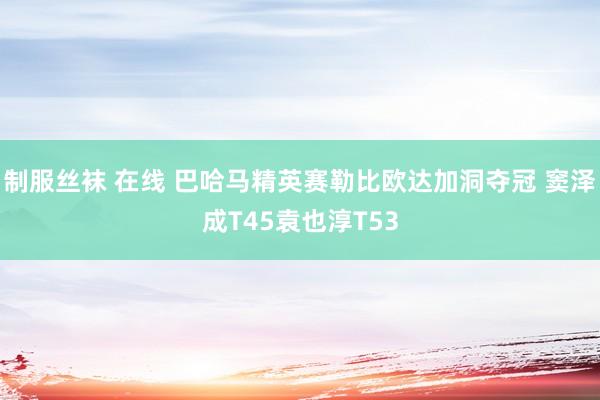 制服丝袜 在线 巴哈马精英赛勒比欧达加洞夺冠 窦泽成T45袁也淳T53