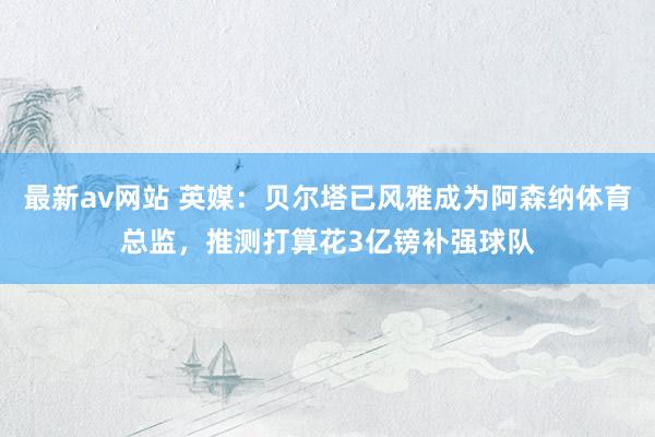 最新av网站 英媒：贝尔塔已风雅成为阿森纳体育总监，推测打算花3亿镑补强球队