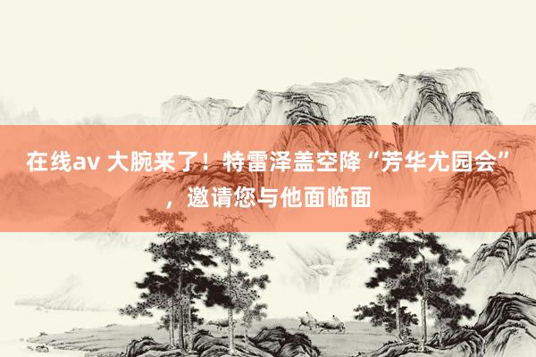 在线av 大腕来了！特雷泽盖空降“芳华尤园会”，邀请您与他面临面