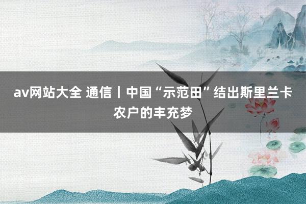av网站大全 通信丨中国“示范田”结出斯里兰卡农户的丰充梦