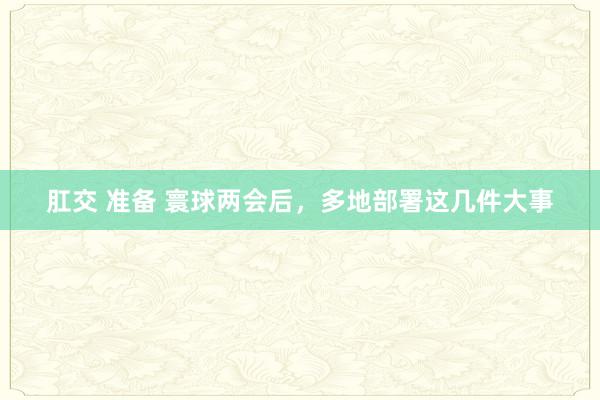 肛交 准备 寰球两会后，多地部署这几件大事