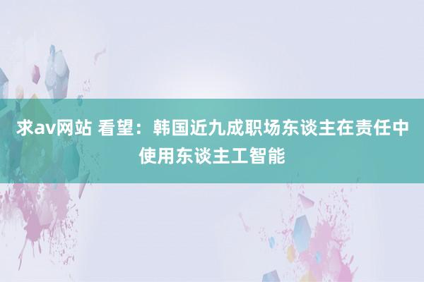 求av网站 看望：韩国近九成职场东谈主在责任中使用东谈主工智能