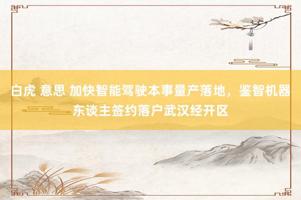 白虎 意思 加快智能驾驶本事量产落地，鉴智机器东谈主签约落户武汉经开区