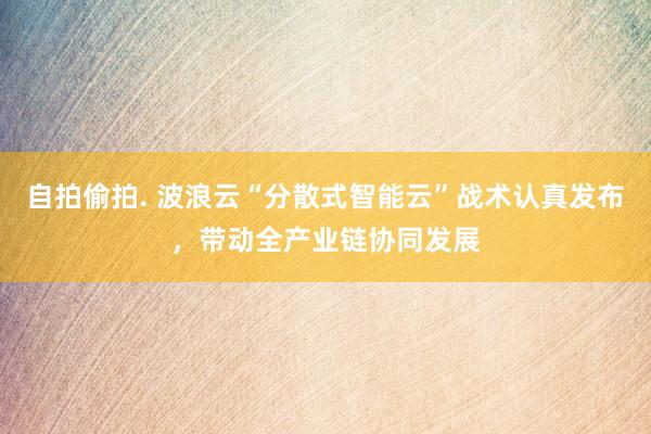 自拍偷拍. 波浪云“分散式智能云”战术认真发布，带动全产业链协同发展