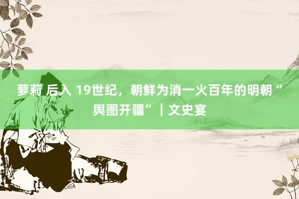 萝莉 后入 19世纪，朝鲜为消一火百年的明朝“舆图开疆”｜文史宴
