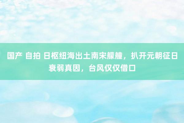 国产 自拍 日枢纽海出土南宋艨艟，扒开元朝征日衰弱真因，台风仅仅借口