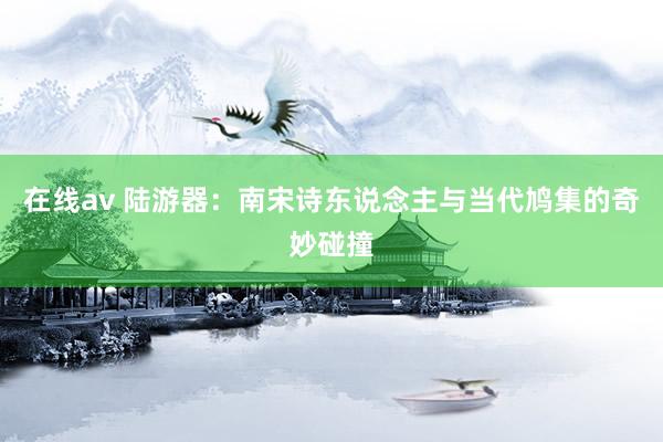 在线av 陆游器：南宋诗东说念主与当代鸠集的奇妙碰撞