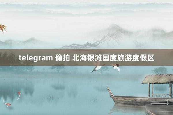 telegram 偷拍 北海银滩国度旅游度假区