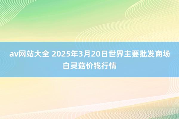 av网站大全 2025年3月20日世界主要批发商场白灵菇价钱行情