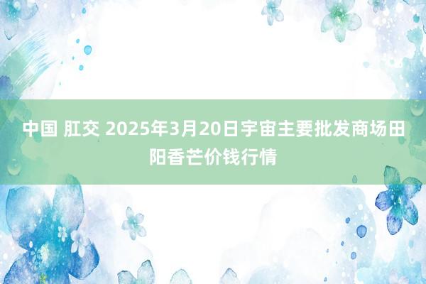 中国 肛交 2025年3月20日宇宙主要批发商场田阳香芒价钱行情