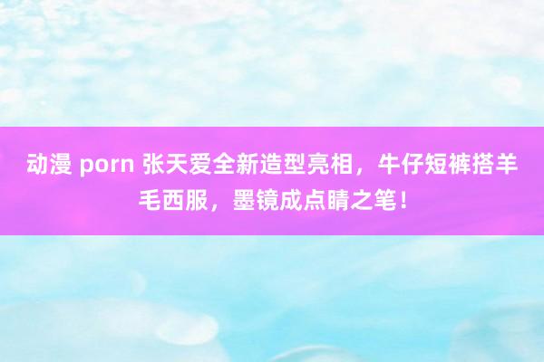 动漫 porn 张天爱全新造型亮相，牛仔短裤搭羊毛西服，墨镜成点睛之笔！