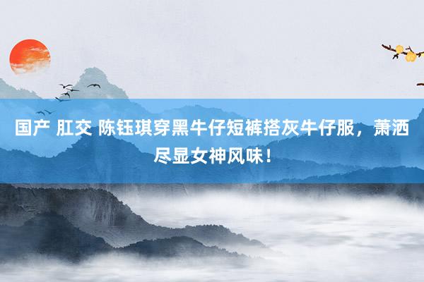 国产 肛交 陈钰琪穿黑牛仔短裤搭灰牛仔服，萧洒尽显女神风味！
