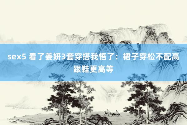 sex5 看了姜妍3套穿搭我悟了：裙子穿松不配高跟鞋更高等