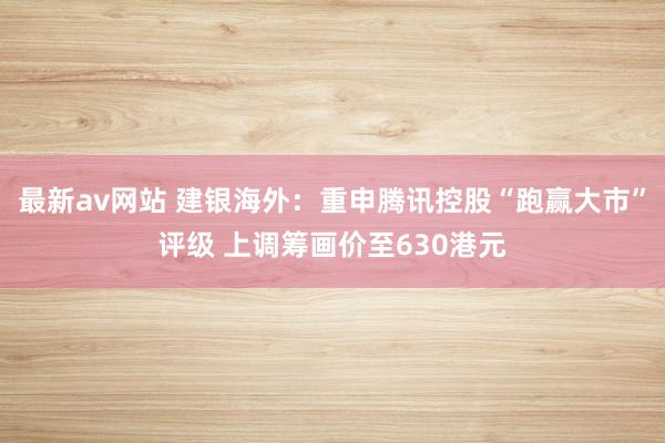 最新av网站 建银海外:重申腾讯控股“跑赢大市”评级 上调筹画价至630港元