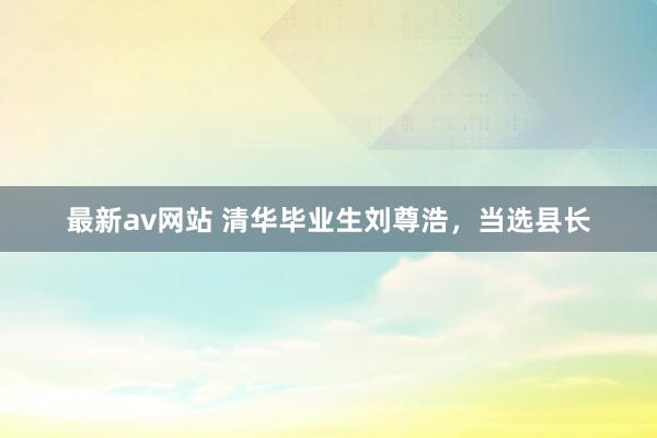最新av网站 清华毕业生刘尊浩，当选县长