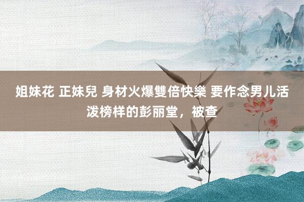 姐妹花 正妹兒 身材火爆雙倍快樂 要作念男儿活泼榜样的彭丽堂，被查