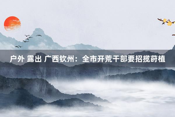 户外 露出 广西钦州：全市开荒干部要招揽莳植