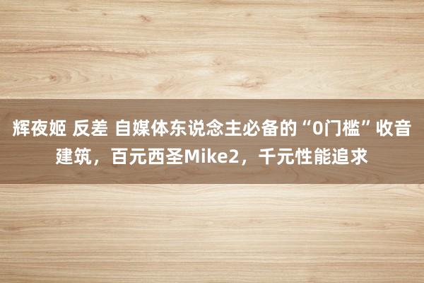辉夜姬 反差 自媒体东说念主必备的“0门槛”收音建筑，百元西圣Mike2，千元性能追求