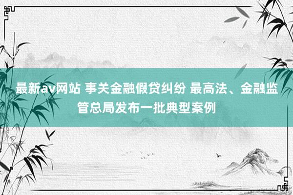 最新av网站 事关金融假贷纠纷 最高法、金融监管总局发布一批典型案例