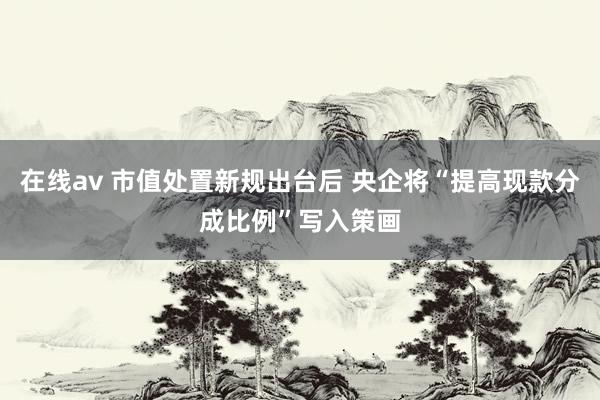 在线av 市值处置新规出台后 央企将“提高现款分成比例”写入策画