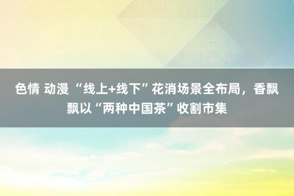 色情 动漫 “线上+线下”花消场景全布局，香飘飘以“两种中国茶”收割市集