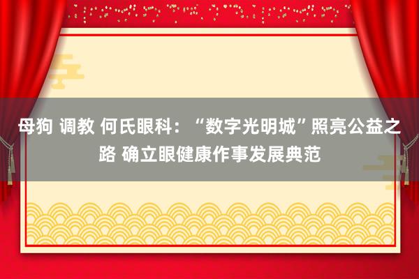 母狗 调教 何氏眼科：“数字光明城”照亮公益之路 确立眼健康作事发展典范