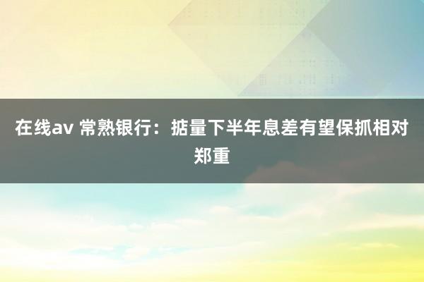 在线av 常熟银行：掂量下半年息差有望保抓相对郑重
