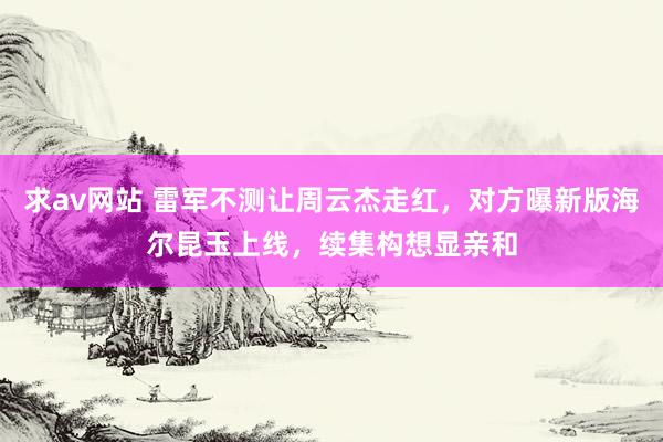 求av网站 雷军不测让周云杰走红，对方曝新版海尔昆玉上线，续集构想显亲和
