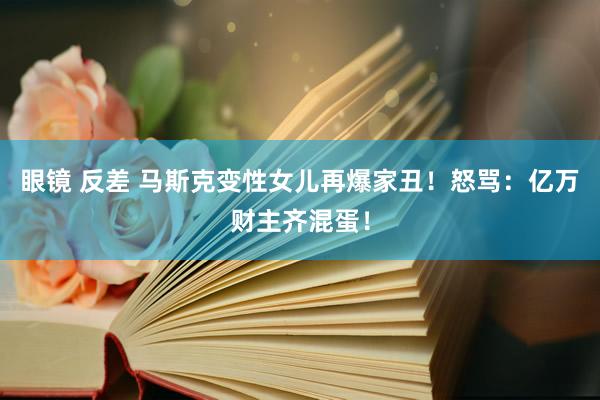 眼镜 反差 马斯克变性女儿再爆家丑！怒骂：亿万财主齐混蛋！