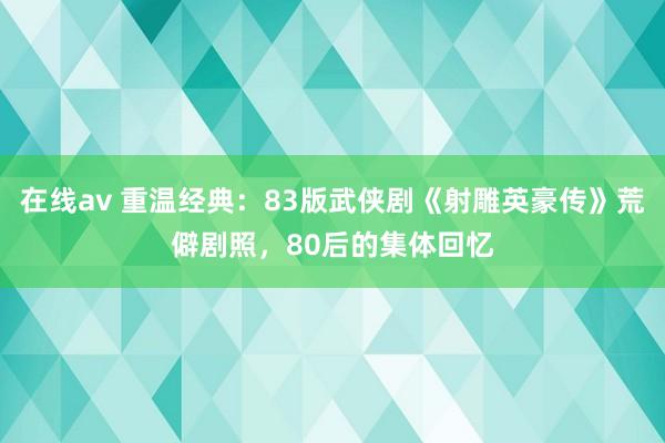 在线av 重温经典：83版武侠剧《射雕英豪传》荒僻剧照，80后的集体回忆