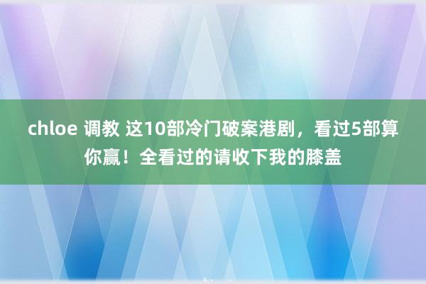 chloe 调教 这10部冷门破案港剧，看过5部算你赢！全看过的请收下我的膝盖