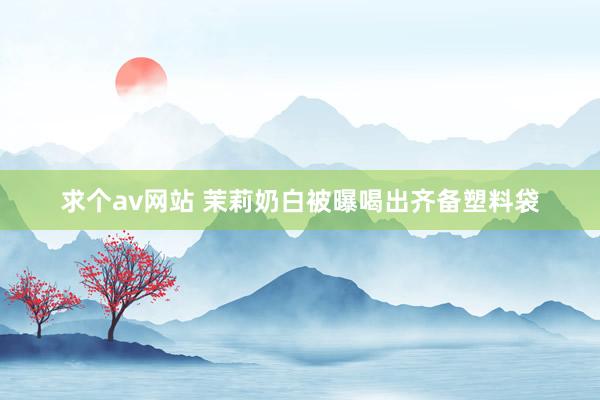 求个av网站 茉莉奶白被曝喝出齐备塑料袋