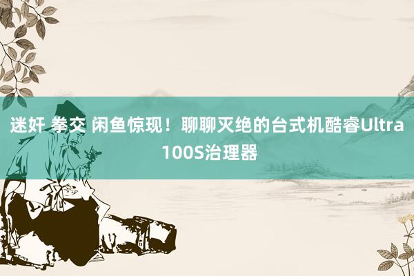 迷奸 拳交 闲鱼惊现！聊聊灭绝的台式机酷睿Ultra 100S治理器