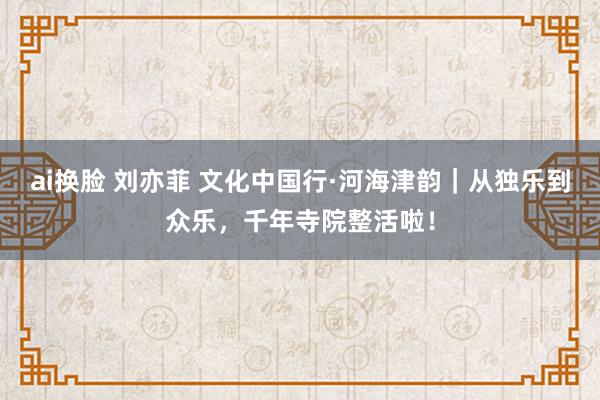 ai换脸 刘亦菲 文化中国行·河海津韵｜从独乐到众乐，千年寺院整活啦！