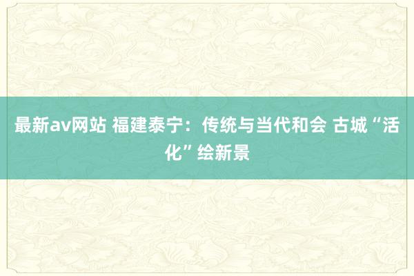 最新av网站 福建泰宁：传统与当代和会 古城“活化”绘新景