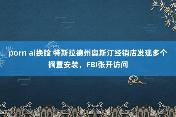 porn ai换脸 特斯拉德州奥斯汀经销店发现多个搁置安装，FBI张开访问