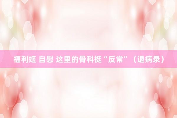 福利姬 自慰 这里的骨科挺“反常”（退病录）
