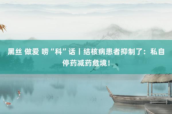 黑丝 做爱 唠“科”话丨结核病患者抑制了：私自停药减药危境！