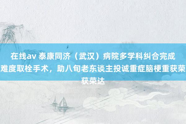 在线av 泰康同济（武汉）病院多学科纠合完成高难度取栓手术，助八旬老东谈主投诚重症脑梗重获荣达