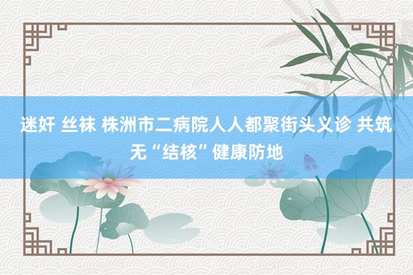 迷奸 丝袜 株洲市二病院人人都聚街头义诊 共筑无“结核”健康防地