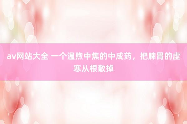 av网站大全 一个温煦中焦的中成药，把脾胃的虚寒从根散掉