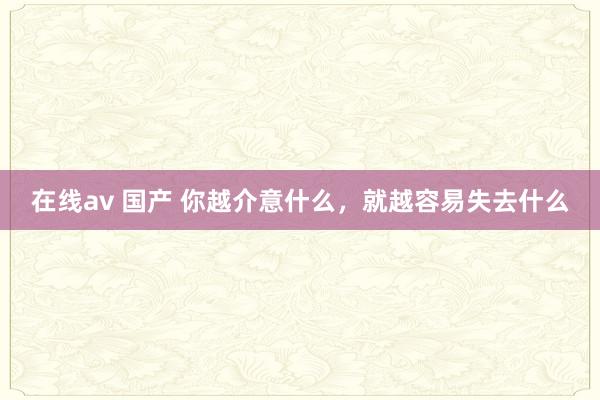 在线av 国产 你越介意什么，就越容易失去什么