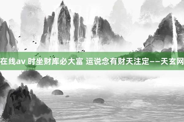 在线av 时坐财库必大富 运说念有财天注定——天玄网