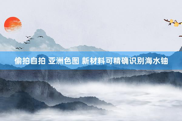 偷拍自拍 亚洲色图 新材料可精确识别海水铀
