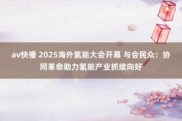 av快播 2025海外氢能大会开幕 与会民众：协同革命助力氢能产业抓续向好