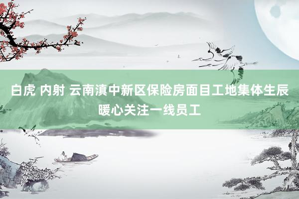 白虎 内射 云南滇中新区保险房面目工地集体生辰暖心关注一线员工