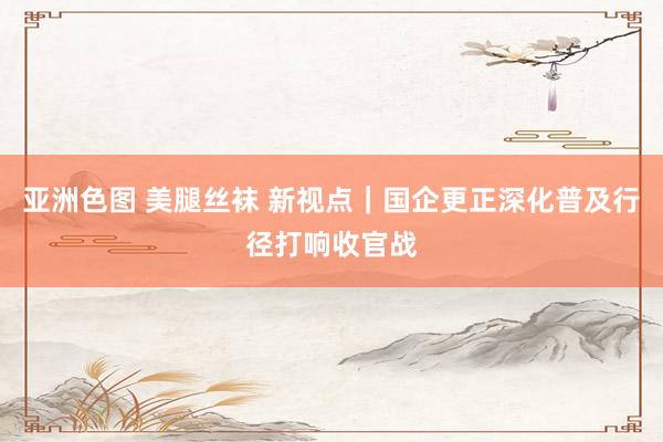 亚洲色图 美腿丝袜 新视点｜国企更正深化普及行径打响收官战