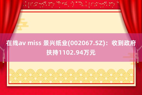 在线av miss 景兴纸业(002067.SZ)：收到政府扶持1102.94万元